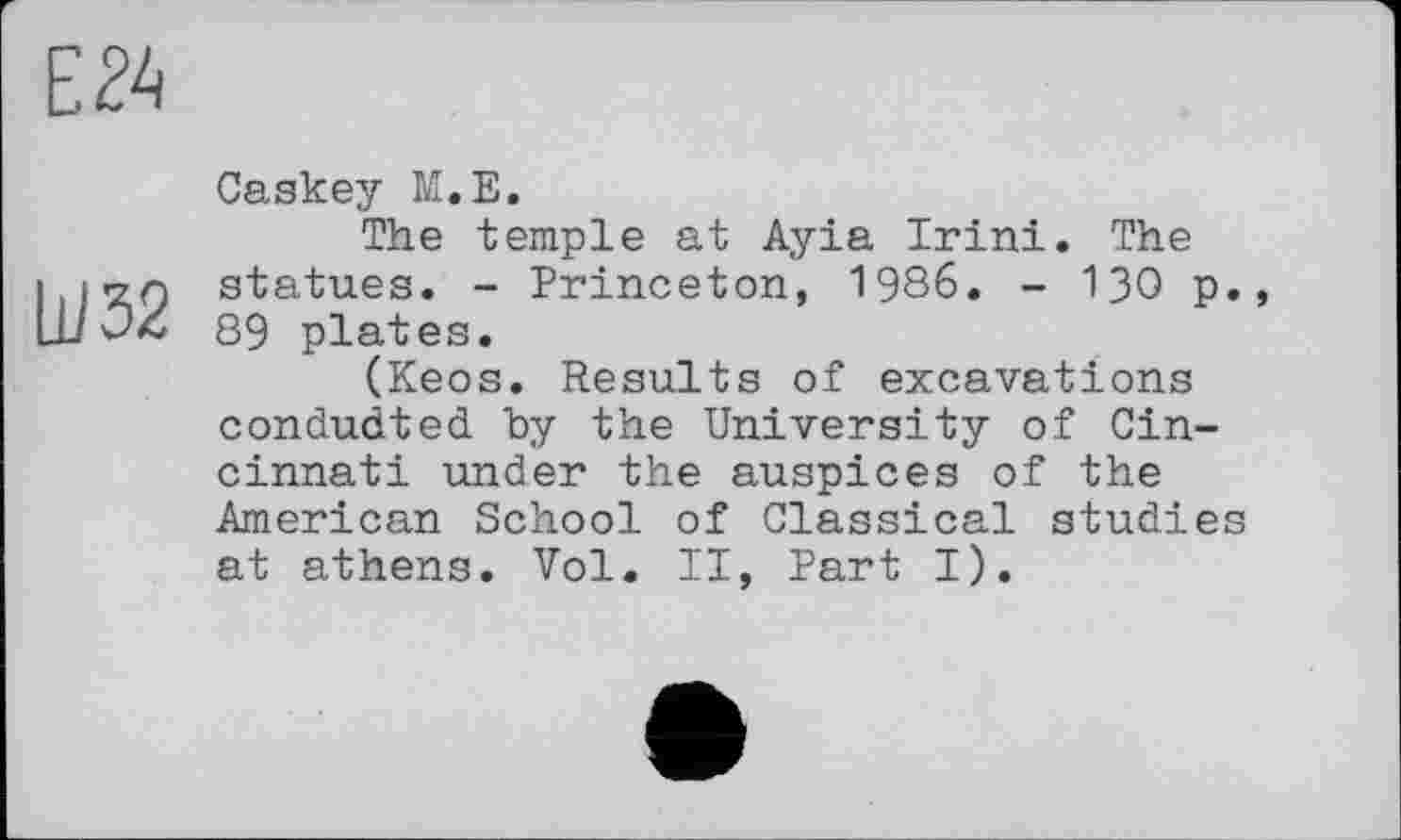 ﻿Ш32
Caskey M.E.
The temple at Ayia Irini. The statues. - Princeton, 1986. - 130 p., 89 plates.
(Keos. Results of excavations conducted, by the University of Cincinnati under the auspices of the American School of Classical studies at athens. Vol. II, Part I).